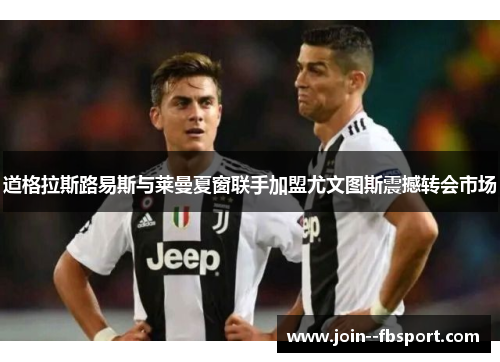 道格拉斯路易斯与莱曼夏窗联手加盟尤文图斯震撼转会市场