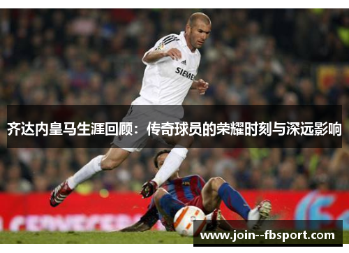 齐达内皇马生涯回顾：传奇球员的荣耀时刻与深远影响